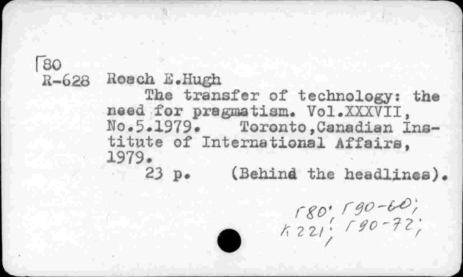 ﻿Fso
R-628
Roach E.Hugh
The transfer of technology: th® need for pragmatism. Vol.XXXVII, No.5.1979«	Toronto»Canadian Ins-
titute of International Affairs, 1979.
23 p. (Behind the headlines).
rgo* K 2 2/J